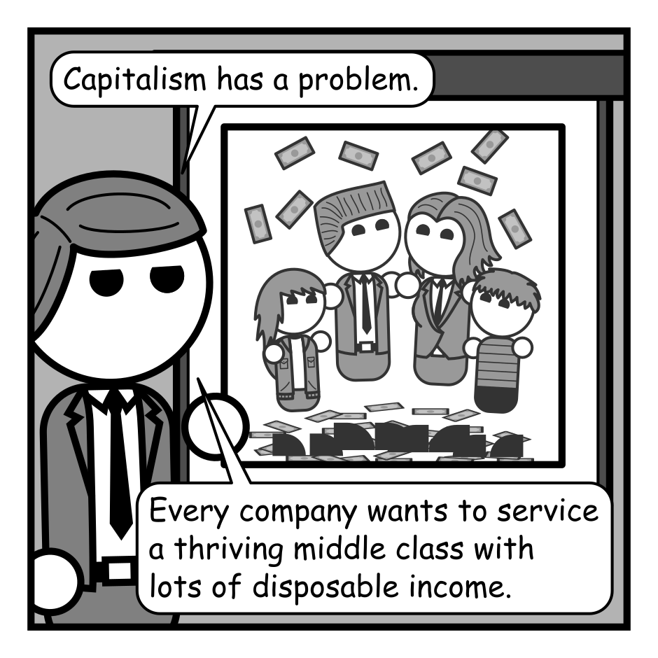 A six panel grayscale comic featuring a man in a suit (Adam) giving a presentation in front of projected slides.
Panel 1.
The current slide shows a happy family of 4 with money raining down on them.
Adam: Capitalism has a problem. Every company wants to service a thriving middle class with lots of disposable income.
Panel 2.
The slide now shows a man and woman in filthy, torn clothing looking sad.
Adam: But every company also wants to employ an exploited underclass that they can treat worse than medieval serfs.
Panel 3.
The slide now shows the words "AI + Robots".
Adam: The solution: AI and robots! Every company can own its work force and the underclass can join the middle class.
Panel 4.
A man with long hair, a beard, an glasses (Programmer) enters from panel right.
Programmer: If the machines do all the work, how does the middle class get disposable income?
Adam: A Universal Basic Income program of course.
Panel 5.
Close up on Programmer.
Programmer: You understand that money has to come from somewhere right? No matter how you gut it, to maintain a consumer class the money they spend has to find its way back to them. You still have to fund a customer base. You've just traded wages for taxes.
Panel 6.
Cut back out to the full view.
Adam, cheerily: But taxes are easier to dodge than wages.
Programmer: There it is.